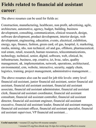 Fields related to financial aid assistant
career:
The above resumes can be used for fields as:
Construction, manufacturing, healthcare, non profit, advertising, agile,
architecture, automotive, agency, budget, building, business
development, consulting, communication, clinical research, design,
software development, product development, interior design, web
development, engineering, education, events, electrical, exhibition,
energy, ngo, finance, fashion, green card, oil gas, hospital, it, marketing,
media, mining, nhs, non technical, oil and gas, offshore, pharmaceutical,
real estate, retail, research, human resources, telecommunications,
technology, technical, senior, digital, software, web, clinical, hr,
infrastructure, business, erp, creative, ict, hvac, sales, quality
management, uk, implementation, network, operations, architectural,
environmental, crm, website, interactive, security, supply chain,
logistics, training, project management, administrative management…
The above resumes also can be used for job title levels: entry level
financial aid assistant, junior financial aid assistant, senior financial aid
assistant, financial aid assistant assistant, financial aid assistant
associate, financial aid assistant administrator, financial aid assistant
clerk, financial aid assistant coordinator, financial aid assistant
consultant, financial aid assistant controller, financial aid assistant
director, financial aid assistant engineer, financial aid assistant
executive, financial aid assistant leader, financial aid assistant manager,
financial aid assistant officer, financial aid assistant specialist, financial
aid assistant supervisor, VP financial aid assistant…
Useful materials: • resume123.org/free-64-resume-samples
• resume123.org/free-ebook-top-16-tips-for-writing-an-effective-resume
 