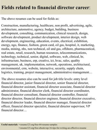 Fields related to financial director career:
The above resumes can be used for fields as:
Construction, manufacturing, healthcare, non profit, advertising, agile,
architecture, automotive, agency, budget, building, business
development, consulting, communication, clinical research, design,
software development, product development, interior design, web
development, engineering, education, events, electrical, exhibition,
energy, ngo, finance, fashion, green card, oil gas, hospital, it, marketing,
media, mining, nhs, non technical, oil and gas, offshore, pharmaceutical,
real estate, retail, research, human resources, telecommunications,
technology, technical, senior, digital, software, web, clinical, hr,
infrastructure, business, erp, creative, ict, hvac, sales, quality
management, uk, implementation, network, operations, architectural,
environmental, crm, website, interactive, security, supply chain,
logistics, training, project management, administrative management…
The above resumes also can be used for job title levels: entry level
financial director, junior financial director, senior financial director,
financial director assistant, financial director associate, financial director
administrator, financial director clerk, financial director coordinator,
financial director consultant, financial director controller, financial
director director, financial director engineer, financial director executive,
financial director leader, financial director manager, financial director
officer, financial director specialist, financial director supervisor, VP
financial director…
Useful materials: • resume123.org/free-64-resume-samples
• resume123.org/free-ebook-top-16-tips-for-writing-an-effective-resume
 