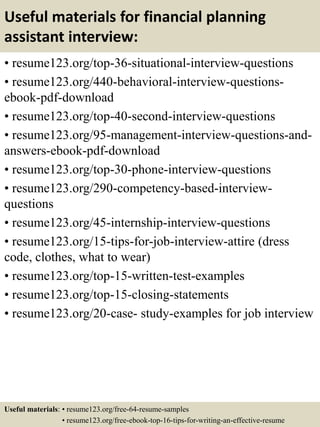Useful materials for financial planning
assistant interview:
• resume123.org/top-36-situational-interview-questions
• resume123.org/440-behavioral-interview-questions-
ebook-pdf-download
• resume123.org/top-40-second-interview-questions
• resume123.org/95-management-interview-questions-and-
answers-ebook-pdf-download
• resume123.org/top-30-phone-interview-questions
• resume123.org/290-competency-based-interview-
questions
• resume123.org/45-internship-interview-questions
• resume123.org/15-tips-for-job-interview-attire (dress
code, clothes, what to wear)
• resume123.org/top-15-written-test-examples
• resume123.org/top-15-closing-statements
• resume123.org/20-case- study-examples for job interview
Useful materials: • resume123.org/free-64-resume-samples
• resume123.org/free-ebook-top-16-tips-for-writing-an-effective-resume
 