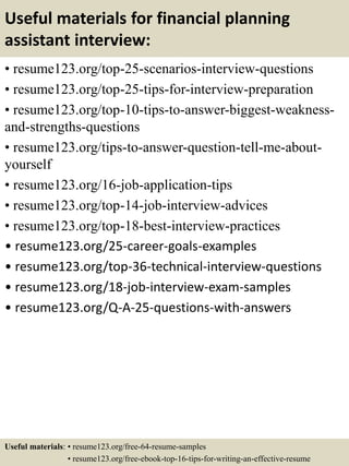 Useful materials for financial planning
assistant interview:
• resume123.org/top-25-scenarios-interview-questions
• resume123.org/top-25-tips-for-interview-preparation
• resume123.org/top-10-tips-to-answer-biggest-weakness-
and-strengths-questions
• resume123.org/tips-to-answer-question-tell-me-about-
yourself
• resume123.org/16-job-application-tips
• resume123.org/top-14-job-interview-advices
• resume123.org/top-18-best-interview-practices
• resume123.org/25-career-goals-examples
• resume123.org/top-36-technical-interview-questions
• resume123.org/18-job-interview-exam-samples
• resume123.org/Q-A-25-questions-with-answers
Useful materials: • resume123.org/free-64-resume-samples
• resume123.org/free-ebook-top-16-tips-for-writing-an-effective-resume
 