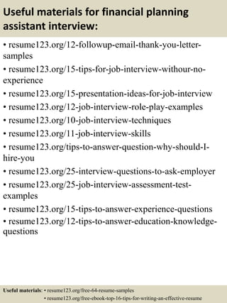Useful materials for financial planning
assistant interview:
• resume123.org/12-followup-email-thank-you-letter-
samples
• resume123.org/15-tips-for-job-interview-withour-no-
experience
• resume123.org/15-presentation-ideas-for-job-interview
• resume123.org/12-job-interview-role-play-examples
• resume123.org/10-job-interview-techniques
• resume123.org/11-job-interview-skills
• resume123.org/tips-to-answer-question-why-should-I-
hire-you
• resume123.org/25-interview-questions-to-ask-employer
• resume123.org/25-job-interview-assessment-test-
examples
• resume123.org/15-tips-to-answer-experience-questions
• resume123.org/12-tips-to-answer-education-knowledge-
questions
Useful materials: • resume123.org/free-64-resume-samples
• resume123.org/free-ebook-top-16-tips-for-writing-an-effective-resume
 