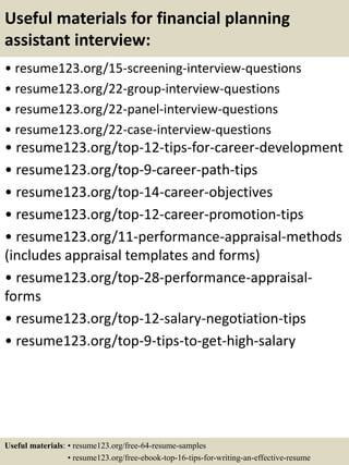 Useful materials for financial planning
assistant interview:
• resume123.org/15-screening-interview-questions
• resume123.org/22-group-interview-questions
• resume123.org/22-panel-interview-questions
• resume123.org/22-case-interview-questions
• resume123.org/top-12-tips-for-career-development
• resume123.org/top-9-career-path-tips
• resume123.org/top-14-career-objectives
• resume123.org/top-12-career-promotion-tips
• resume123.org/11-performance-appraisal-methods
(includes appraisal templates and forms)
• resume123.org/top-28-performance-appraisal-
forms
• resume123.org/top-12-salary-negotiation-tips
• resume123.org/top-9-tips-to-get-high-salary
Useful materials: • resume123.org/free-64-resume-samples
• resume123.org/free-ebook-top-16-tips-for-writing-an-effective-resume
 