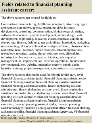 Fields related to financial planning
assistant career:
The above resumes can be used for fields as:
Construction, manufacturing, healthcare, non profit, advertising, agile,
architecture, automotive, agency, budget, building, business
development, consulting, communication, clinical research, design,
software development, product development, interior design, web
development, engineering, education, events, electrical, exhibition,
energy, ngo, finance, fashion, green card, oil gas, hospital, it, marketing,
media, mining, nhs, non technical, oil and gas, offshore, pharmaceutical,
real estate, retail, research, human resources, telecommunications,
technology, technical, senior, digital, software, web, clinical, hr,
infrastructure, business, erp, creative, ict, hvac, sales, quality
management, uk, implementation, network, operations, architectural,
environmental, crm, website, interactive, security, supply chain,
logistics, training, project management, administrative management…
The above resumes also can be used for job title levels: entry level
financial planning assistant, junior financial planning assistant, senior
financial planning assistant, financial planning assistant assistant,
financial planning assistant associate, financial planning assistant
administrator, financial planning assistant clerk, financial planning
assistant coordinator, financial planning assistant consultant, financial
planning assistant controller, financial planning assistant director,
financial planning assistant engineer, financial planning assistant
executive, financial planning assistant leader, financial planning
assistant manager, financial planning assistant officer, financial planning
assistant specialist, financial planning assistant supervisor, VP financial
planning assistant…
Useful materials: • resume123.org/free-64-resume-samples
• resume123.org/free-ebook-top-16-tips-for-writing-an-effective-resume
 