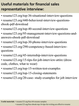 Useful materials for financial sales
representative interview:
• resume123.org/top-36-situational-interview-questions
• resume123.org/440-behavioral-interview-questions-
ebook-pdf-download
• resume123.org/top-40-second-interview-questions
• resume123.org/95-management-interview-questions-and-
answers-ebook-pdf-download
• resume123.org/top-30-phone-interview-questions
• resume123.org/290-competency-based-interview-
questions
• resume123.org/45-internship-interview-questions
• resume123.org/15-tips-for-job-interview-attire (dress
code, clothes, what to wear)
• resume123.org/top-15-written-test-examples
• resume123.org/top-15-closing-statements
• resume123.org/20-case- study-examples for job interview
Useful materials: • resume123.org/free-64-resume-samples
• resume123.org/free-ebook-top-16-tips-for-writing-an-effective-resume
 