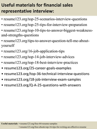 Useful materials for financial sales
representative interview:
• resume123.org/top-25-scenarios-interview-questions
• resume123.org/top-25-tips-for-interview-preparation
• resume123.org/top-10-tips-to-answer-biggest-weakness-
and-strengths-questions
• resume123.org/tips-to-answer-question-tell-me-about-
yourself
• resume123.org/16-job-application-tips
• resume123.org/top-14-job-interview-advices
• resume123.org/top-18-best-interview-practices
• resume123.org/25-career-goals-examples
• resume123.org/top-36-technical-interview-questions
• resume123.org/18-job-interview-exam-samples
• resume123.org/Q-A-25-questions-with-answers
Useful materials: • resume123.org/free-64-resume-samples
• resume123.org/free-ebook-top-16-tips-for-writing-an-effective-resume
 