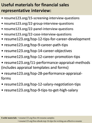 Useful materials for financial sales
representative interview:
• resume123.org/15-screening-interview-questions
• resume123.org/22-group-interview-questions
• resume123.org/22-panel-interview-questions
• resume123.org/22-case-interview-questions
• resume123.org/top-12-tips-for-career-development
• resume123.org/top-9-career-path-tips
• resume123.org/top-14-career-objectives
• resume123.org/top-12-career-promotion-tips
• resume123.org/11-performance-appraisal-methods
(includes appraisal templates and forms)
• resume123.org/top-28-performance-appraisal-
forms
• resume123.org/top-12-salary-negotiation-tips
• resume123.org/top-9-tips-to-get-high-salary
Useful materials: • resume123.org/free-64-resume-samples
• resume123.org/free-ebook-top-16-tips-for-writing-an-effective-resume
 