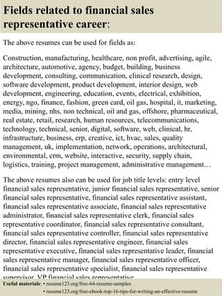 Fields related to financial sales
representative career:
The above resumes can be used for fields as:
Construction, manufacturing, healthcare, non profit, advertising, agile,
architecture, automotive, agency, budget, building, business
development, consulting, communication, clinical research, design,
software development, product development, interior design, web
development, engineering, education, events, electrical, exhibition,
energy, ngo, finance, fashion, green card, oil gas, hospital, it, marketing,
media, mining, nhs, non technical, oil and gas, offshore, pharmaceutical,
real estate, retail, research, human resources, telecommunications,
technology, technical, senior, digital, software, web, clinical, hr,
infrastructure, business, erp, creative, ict, hvac, sales, quality
management, uk, implementation, network, operations, architectural,
environmental, crm, website, interactive, security, supply chain,
logistics, training, project management, administrative management…
The above resumes also can be used for job title levels: entry level
financial sales representative, junior financial sales representative, senior
financial sales representative, financial sales representative assistant,
financial sales representative associate, financial sales representative
administrator, financial sales representative clerk, financial sales
representative coordinator, financial sales representative consultant,
financial sales representative controller, financial sales representative
director, financial sales representative engineer, financial sales
representative executive, financial sales representative leader, financial
sales representative manager, financial sales representative officer,
financial sales representative specialist, financial sales representative
supervisor, VP financial sales representative…
Useful materials: • resume123.org/free-64-resume-samples
• resume123.org/free-ebook-top-16-tips-for-writing-an-effective-resume
 