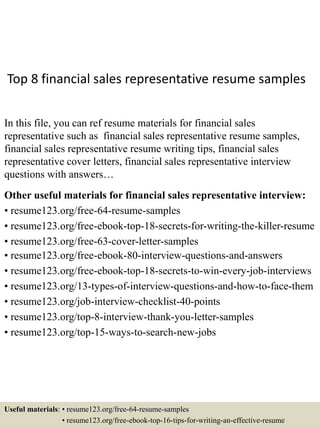 Top 8 financial sales representative resume samples
In this file, you can ref resume materials for financial sales
representative such as financial sales representative resume samples,
financial sales representative resume writing tips, financial sales
representative cover letters, financial sales representative interview
questions with answers…
Other useful materials for financial sales representative interview:
• resume123.org/free-64-resume-samples
• resume123.org/free-ebook-top-18-secrets-for-writing-the-killer-resume
• resume123.org/free-63-cover-letter-samples
• resume123.org/free-ebook-80-interview-questions-and-answers
• resume123.org/free-ebook-top-18-secrets-to-win-every-job-interviews
• resume123.org/13-types-of-interview-questions-and-how-to-face-them
• resume123.org/job-interview-checklist-40-points
• resume123.org/top-8-interview-thank-you-letter-samples
• resume123.org/top-15-ways-to-search-new-jobs
Useful materials: • resume123.org/free-64-resume-samples
• resume123.org/free-ebook-top-16-tips-for-writing-an-effective-resume
 
