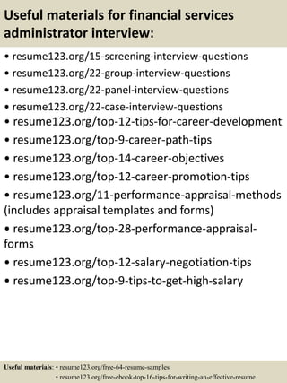 Useful materials for financial services
administrator interview:
• resume123.org/15-screening-interview-questions
• resume123.org/22-group-interview-questions
• resume123.org/22-panel-interview-questions
• resume123.org/22-case-interview-questions
• resume123.org/top-12-tips-for-career-development
• resume123.org/top-9-career-path-tips
• resume123.org/top-14-career-objectives
• resume123.org/top-12-career-promotion-tips
• resume123.org/11-performance-appraisal-methods
(includes appraisal templates and forms)
• resume123.org/top-28-performance-appraisal-
forms
• resume123.org/top-12-salary-negotiation-tips
• resume123.org/top-9-tips-to-get-high-salary
Useful materials: • resume123.org/free-64-resume-samples
• resume123.org/free-ebook-top-16-tips-for-writing-an-effective-resume
 