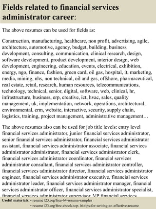 Fields related to financial services
administrator career:
The above resumes can be used for fields as:
Construction, manufacturing, healthcare, non profit, advertising, agile,
architecture, automotive, agency, budget, building, business
development, consulting, communication, clinical research, design,
software development, product development, interior design, web
development, engineering, education, events, electrical, exhibition,
energy, ngo, finance, fashion, green card, oil gas, hospital, it, marketing,
media, mining, nhs, non technical, oil and gas, offshore, pharmaceutical,
real estate, retail, research, human resources, telecommunications,
technology, technical, senior, digital, software, web, clinical, hr,
infrastructure, business, erp, creative, ict, hvac, sales, quality
management, uk, implementation, network, operations, architectural,
environmental, crm, website, interactive, security, supply chain,
logistics, training, project management, administrative management…
The above resumes also can be used for job title levels: entry level
financial services administrator, junior financial services administrator,
senior financial services administrator, financial services administrator
assistant, financial services administrator associate, financial services
administrator administrator, financial services administrator clerk,
financial services administrator coordinator, financial services
administrator consultant, financial services administrator controller,
financial services administrator director, financial services administrator
engineer, financial services administrator executive, financial services
administrator leader, financial services administrator manager, financial
services administrator officer, financial services administrator specialist,
financial services administrator supervisor, VP financial services
administrator…Useful materials: • resume123.org/free-64-resume-samples
• resume123.org/free-ebook-top-16-tips-for-writing-an-effective-resume
 
