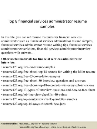 Top 8 financial services administrator resume
samples
In this file, you can ref resume materials for financial services
administrator such as financial services administrator resume samples,
financial services administrator resume writing tips, financial services
administrator cover letters, financial services administrator interview
questions with answers…
Other useful materials for financial services administrator
interview:
• resume123.org/free-64-resume-samples
• resume123.org/free-ebook-top-18-secrets-for-writing-the-killer-resume
• resume123.org/free-63-cover-letter-samples
• resume123.org/free-ebook-80-interview-questions-and-answers
• resume123.org/free-ebook-top-18-secrets-to-win-every-job-interviews
• resume123.org/13-types-of-interview-questions-and-how-to-face-them
• resume123.org/job-interview-checklist-40-points
• resume123.org/top-8-interview-thank-you-letter-samples
• resume123.org/top-15-ways-to-search-new-jobs
Useful materials: • resume123.org/free-64-resume-samples
• resume123.org/free-ebook-top-16-tips-for-writing-an-effective-resume
 