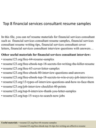 Top 8 financial services consultant resume samples
In this file, you can ref resume materials for financial services consultant
such as financial services consultant resume samples, financial services
consultant resume writing tips, financial services consultant cover
letters, financial services consultant interview questions with answers…
Other useful materials for financial services consultant interview:
• resume123.org/free-64-resume-samples
• resume123.org/free-ebook-top-18-secrets-for-writing-the-killer-resume
• resume123.org/free-63-cover-letter-samples
• resume123.org/free-ebook-80-interview-questions-and-answers
• resume123.org/free-ebook-top-18-secrets-to-win-every-job-interviews
• resume123.org/13-types-of-interview-questions-and-how-to-face-them
• resume123.org/job-interview-checklist-40-points
• resume123.org/top-8-interview-thank-you-letter-samples
• resume123.org/top-15-ways-to-search-new-jobs
Useful materials: • resume123.org/free-64-resume-samples
• resume123.org/free-ebook-top-16-tips-for-writing-an-effective-resume
 