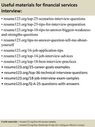 Useful materials for financial services
interview:
• resume123.org/top-25-scenarios-interview-questions
• resume123.org/top-25-tips-for-interview-preparation
• resume123.org/top-10-tips-to-answer-biggest-weakness-
and-strengths-questions
• resume123.org/tips-to-answer-question-tell-me-about-
yourself
• resume123.org/16-job-application-tips
• resume123.org/top-14-job-interview-advices
• resume123.org/top-18-best-interview-practices
• resume123.org/25-career-goals-examples
• resume123.org/top-36-technical-interview-questions
• resume123.org/18-job-interview-exam-samples
• resume123.org/Q-A-25-questions-with-answers
Useful materials: • resume123.org/free-64-resume-samples
• resume123.org/free-ebook-top-16-tips-for-writing-an-effective-resume
 