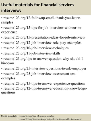 Useful materials for financial services
interview:
• resume123.org/12-followup-email-thank-you-letter-
samples
• resume123.org/15-tips-for-job-interview-withour-no-
experience
• resume123.org/15-presentation-ideas-for-job-interview
• resume123.org/12-job-interview-role-play-examples
• resume123.org/10-job-interview-techniques
• resume123.org/11-job-interview-skills
• resume123.org/tips-to-answer-question-why-should-I-
hire-you
• resume123.org/25-interview-questions-to-ask-employer
• resume123.org/25-job-interview-assessment-test-
examples
• resume123.org/15-tips-to-answer-experience-questions
• resume123.org/12-tips-to-answer-education-knowledge-
questions
Useful materials: • resume123.org/free-64-resume-samples
• resume123.org/free-ebook-top-16-tips-for-writing-an-effective-resume
 