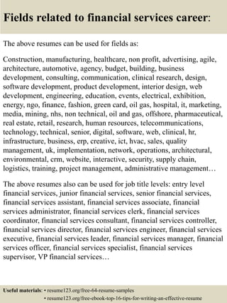 Fields related to financial services career:
The above resumes can be used for fields as:
Construction, manufacturing, healthcare, non profit, advertising, agile,
architecture, automotive, agency, budget, building, business
development, consulting, communication, clinical research, design,
software development, product development, interior design, web
development, engineering, education, events, electrical, exhibition,
energy, ngo, finance, fashion, green card, oil gas, hospital, it, marketing,
media, mining, nhs, non technical, oil and gas, offshore, pharmaceutical,
real estate, retail, research, human resources, telecommunications,
technology, technical, senior, digital, software, web, clinical, hr,
infrastructure, business, erp, creative, ict, hvac, sales, quality
management, uk, implementation, network, operations, architectural,
environmental, crm, website, interactive, security, supply chain,
logistics, training, project management, administrative management…
The above resumes also can be used for job title levels: entry level
financial services, junior financial services, senior financial services,
financial services assistant, financial services associate, financial
services administrator, financial services clerk, financial services
coordinator, financial services consultant, financial services controller,
financial services director, financial services engineer, financial services
executive, financial services leader, financial services manager, financial
services officer, financial services specialist, financial services
supervisor, VP financial services…
Useful materials: • resume123.org/free-64-resume-samples
• resume123.org/free-ebook-top-16-tips-for-writing-an-effective-resume
 