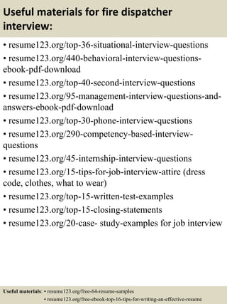 Useful materials for fire dispatcher
interview:
• resume123.org/top-36-situational-interview-questions
• resume123.org/440-behavioral-interview-questions-
ebook-pdf-download
• resume123.org/top-40-second-interview-questions
• resume123.org/95-management-interview-questions-and-
answers-ebook-pdf-download
• resume123.org/top-30-phone-interview-questions
• resume123.org/290-competency-based-interview-
questions
• resume123.org/45-internship-interview-questions
• resume123.org/15-tips-for-job-interview-attire (dress
code, clothes, what to wear)
• resume123.org/top-15-written-test-examples
• resume123.org/top-15-closing-statements
• resume123.org/20-case- study-examples for job interview
Useful materials: • resume123.org/free-64-resume-samples
• resume123.org/free-ebook-top-16-tips-for-writing-an-effective-resume
 