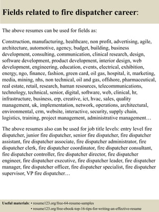 Fields related to fire dispatcher career:
The above resumes can be used for fields as:
Construction, manufacturing, healthcare, non profit, advertising, agile,
architecture, automotive, agency, budget, building, business
development, consulting, communication, clinical research, design,
software development, product development, interior design, web
development, engineering, education, events, electrical, exhibition,
energy, ngo, finance, fashion, green card, oil gas, hospital, it, marketing,
media, mining, nhs, non technical, oil and gas, offshore, pharmaceutical,
real estate, retail, research, human resources, telecommunications,
technology, technical, senior, digital, software, web, clinical, hr,
infrastructure, business, erp, creative, ict, hvac, sales, quality
management, uk, implementation, network, operations, architectural,
environmental, crm, website, interactive, security, supply chain,
logistics, training, project management, administrative management…
The above resumes also can be used for job title levels: entry level fire
dispatcher, junior fire dispatcher, senior fire dispatcher, fire dispatcher
assistant, fire dispatcher associate, fire dispatcher administrator, fire
dispatcher clerk, fire dispatcher coordinator, fire dispatcher consultant,
fire dispatcher controller, fire dispatcher director, fire dispatcher
engineer, fire dispatcher executive, fire dispatcher leader, fire dispatcher
manager, fire dispatcher officer, fire dispatcher specialist, fire dispatcher
supervisor, VP fire dispatcher…
Useful materials: • resume123.org/free-64-resume-samples
• resume123.org/free-ebook-top-16-tips-for-writing-an-effective-resume
 