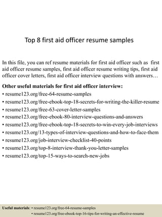 Top 8 first aid officer resume samples
In this file, you can ref resume materials for first aid officer such as first
aid officer resume samples, first aid officer resume writing tips, first aid
officer cover letters, first aid officer interview questions with answers…
Other useful materials for first aid officer interview:
• resume123.org/free-64-resume-samples
• resume123.org/free-ebook-top-18-secrets-for-writing-the-killer-resume
• resume123.org/free-63-cover-letter-samples
• resume123.org/free-ebook-80-interview-questions-and-answers
• resume123.org/free-ebook-top-18-secrets-to-win-every-job-interviews
• resume123.org/13-types-of-interview-questions-and-how-to-face-them
• resume123.org/job-interview-checklist-40-points
• resume123.org/top-8-interview-thank-you-letter-samples
• resume123.org/top-15-ways-to-search-new-jobs
Useful materials: • resume123.org/free-64-resume-samples
• resume123.org/free-ebook-top-16-tips-for-writing-an-effective-resume
 