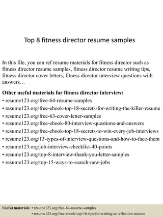 Top 8 fitness director resume samples
In this file, you can ref resume materials for fitness director such as
fitness director resume samples, fitness director resume writing tips,
fitness director cover letters, fitness director interview questions with
answers…
Other useful materials for fitness director interview:
• resume123.org/free-64-resume-samples
• resume123.org/free-ebook-top-18-secrets-for-writing-the-killer-resume
• resume123.org/free-63-cover-letter-samples
• resume123.org/free-ebook-80-interview-questions-and-answers
• resume123.org/free-ebook-top-18-secrets-to-win-every-job-interviews
• resume123.org/13-types-of-interview-questions-and-how-to-face-them
• resume123.org/job-interview-checklist-40-points
• resume123.org/top-8-interview-thank-you-letter-samples
• resume123.org/top-15-ways-to-search-new-jobs
Useful materials: • resume123.org/free-64-resume-samples
• resume123.org/free-ebook-top-16-tips-for-writing-an-effective-resume
 