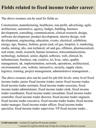 Fields related to fixed income trader career:
The above resumes can be used for fields as:
Construction, manufacturing, healthcare, non profit, advertising, agile,
architecture, automotive, agency, budget, building, business
development, consulting, communication, clinical research, design,
software development, product development, interior design, web
development, engineering, education, events, electrical, exhibition,
energy, ngo, finance, fashion, green card, oil gas, hospital, it, marketing,
media, mining, nhs, non technical, oil and gas, offshore, pharmaceutical,
real estate, retail, research, human resources, telecommunications,
technology, technical, senior, digital, software, web, clinical, hr,
infrastructure, business, erp, creative, ict, hvac, sales, quality
management, uk, implementation, network, operations, architectural,
environmental, crm, website, interactive, security, supply chain,
logistics, training, project management, administrative management…
The above resumes also can be used for job title levels: entry level fixed
income trader, junior fixed income trader, senior fixed income trader,
fixed income trader assistant, fixed income trader associate, fixed
income trader administrator, fixed income trader clerk, fixed income
trader coordinator, fixed income trader consultant, fixed income trader
controller, fixed income trader director, fixed income trader engineer,
fixed income trader executive, fixed income trader leader, fixed income
trader manager, fixed income trader officer, fixed income trader
specialist, fixed income trader supervisor, VP fixed income trader…
Useful materials: • resume123.org/free-64-resume-samples
• resume123.org/free-ebook-top-16-tips-for-writing-an-effective-resume
 