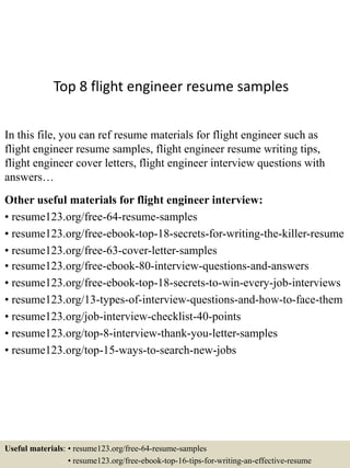 Top 8 flight engineer resume samples
In this file, you can ref resume materials for flight engineer such as
flight engineer resume samples, flight engineer resume writing tips,
flight engineer cover letters, flight engineer interview questions with
answers…
Other useful materials for flight engineer interview:
• resume123.org/free-64-resume-samples
• resume123.org/free-ebook-top-18-secrets-for-writing-the-killer-resume
• resume123.org/free-63-cover-letter-samples
• resume123.org/free-ebook-80-interview-questions-and-answers
• resume123.org/free-ebook-top-18-secrets-to-win-every-job-interviews
• resume123.org/13-types-of-interview-questions-and-how-to-face-them
• resume123.org/job-interview-checklist-40-points
• resume123.org/top-8-interview-thank-you-letter-samples
• resume123.org/top-15-ways-to-search-new-jobs
Useful materials: • resume123.org/free-64-resume-samples
• resume123.org/free-ebook-top-16-tips-for-writing-an-effective-resume
 