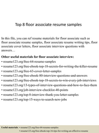 Top 8 floor associate resume samples
In this file, you can ref resume materials for floor associate such as
floor associate resume samples, floor associate resume writing tips, floor
associate cover letters, floor associate interview questions with
answers…
Other useful materials for floor associate interview:
• resume123.org/free-64-resume-samples
• resume123.org/free-ebook-top-18-secrets-for-writing-the-killer-resume
• resume123.org/free-63-cover-letter-samples
• resume123.org/free-ebook-80-interview-questions-and-answers
• resume123.org/free-ebook-top-18-secrets-to-win-every-job-interviews
• resume123.org/13-types-of-interview-questions-and-how-to-face-them
• resume123.org/job-interview-checklist-40-points
• resume123.org/top-8-interview-thank-you-letter-samples
• resume123.org/top-15-ways-to-search-new-jobs
Useful materials: • resume123.org/free-64-resume-samples
• resume123.org/free-ebook-top-16-tips-for-writing-an-effective-resume
 