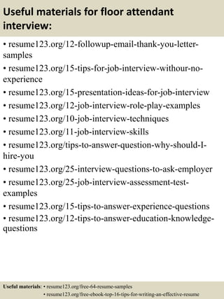 Useful materials for floor attendant
interview:
• resume123.org/12-followup-email-thank-you-letter-
samples
• resume123.org/15-tips-for-job-interview-withour-no-
experience
• resume123.org/15-presentation-ideas-for-job-interview
• resume123.org/12-job-interview-role-play-examples
• resume123.org/10-job-interview-techniques
• resume123.org/11-job-interview-skills
• resume123.org/tips-to-answer-question-why-should-I-
hire-you
• resume123.org/25-interview-questions-to-ask-employer
• resume123.org/25-job-interview-assessment-test-
examples
• resume123.org/15-tips-to-answer-experience-questions
• resume123.org/12-tips-to-answer-education-knowledge-
questions
Useful materials: • resume123.org/free-64-resume-samples
• resume123.org/free-ebook-top-16-tips-for-writing-an-effective-resume
 