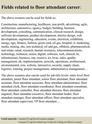 Fields related to floor attendant career:
The above resumes can be used for fields as:
Construction, manufacturing, healthcare, non profit, advertising, agile,
architecture, automotive, agency, budget, building, business
development, consulting, communication, clinical research, design,
software development, product development, interior design, web
development, engineering, education, events, electrical, exhibition,
energy, ngo, finance, fashion, green card, oil gas, hospital, it, marketing,
media, mining, nhs, non technical, oil and gas, offshore, pharmaceutical,
real estate, retail, research, human resources, telecommunications,
technology, technical, senior, digital, software, web, clinical, hr,
infrastructure, business, erp, creative, ict, hvac, sales, quality
management, uk, implementation, network, operations, architectural,
environmental, crm, website, interactive, security, supply chain,
logistics, training, project management, administrative management…
The above resumes also can be used for job title levels: entry level floor
attendant, junior floor attendant, senior floor attendant, floor attendant
assistant, floor attendant associate, floor attendant administrator, floor
attendant clerk, floor attendant coordinator, floor attendant consultant,
floor attendant controller, floor attendant director, floor attendant
engineer, floor attendant executive, floor attendant leader, floor
attendant manager, floor attendant officer, floor attendant specialist,
floor attendant supervisor, VP floor attendant…
Useful materials: • resume123.org/free-64-resume-samples
• resume123.org/free-ebook-top-16-tips-for-writing-an-effective-resume
 