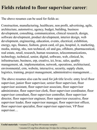 Fields related to floor supervisor career:
The above resumes can be used for fields as:
Construction, manufacturing, healthcare, non profit, advertising, agile,
architecture, automotive, agency, budget, building, business
development, consulting, communication, clinical research, design,
software development, product development, interior design, web
development, engineering, education, events, electrical, exhibition,
energy, ngo, finance, fashion, green card, oil gas, hospital, it, marketing,
media, mining, nhs, non technical, oil and gas, offshore, pharmaceutical,
real estate, retail, research, human resources, telecommunications,
technology, technical, senior, digital, software, web, clinical, hr,
infrastructure, business, erp, creative, ict, hvac, sales, quality
management, uk, implementation, network, operations, architectural,
environmental, crm, website, interactive, security, supply chain,
logistics, training, project management, administrative management…
The above resumes also can be used for job title levels: entry level floor
supervisor, junior floor supervisor, senior floor supervisor, floor
supervisor assistant, floor supervisor associate, floor supervisor
administrator, floor supervisor clerk, floor supervisor coordinator, floor
supervisor consultant, floor supervisor controller, floor supervisor
director, floor supervisor engineer, floor supervisor executive, floor
supervisor leader, floor supervisor manager, floor supervisor officer,
floor supervisor specialist, floor supervisor supervisor, VP floor
supervisor…
Useful materials: • resume123.org/free-64-resume-samples
• resume123.org/free-ebook-top-16-tips-for-writing-an-effective-resume
 