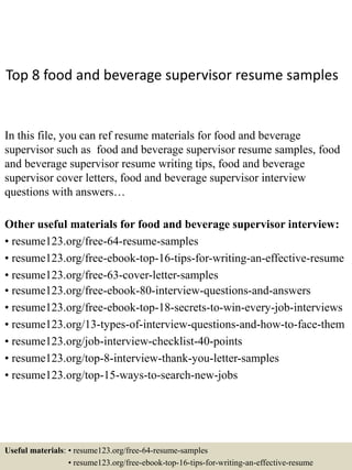 Top 8 food and beverage supervisor resume samples
In this file, you can ref resume materials for food and beverage
supervisor such as food and beverage supervisor resume samples, food
and beverage supervisor resume writing tips, food and beverage
supervisor cover letters, food and beverage supervisor interview
questions with answers…
Other useful materials for food and beverage supervisor interview:
• resume123.org/free-64-resume-samples
• resume123.org/free-ebook-top-16-tips-for-writing-an-effective-resume
• resume123.org/free-63-cover-letter-samples
• resume123.org/free-ebook-80-interview-questions-and-answers
• resume123.org/free-ebook-top-18-secrets-to-win-every-job-interviews
• resume123.org/13-types-of-interview-questions-and-how-to-face-them
• resume123.org/job-interview-checklist-40-points
• resume123.org/top-8-interview-thank-you-letter-samples
• resume123.org/top-15-ways-to-search-new-jobs
Useful materials: • resume123.org/free-64-resume-samples
• resume123.org/free-ebook-top-16-tips-for-writing-an-effective-resume
 