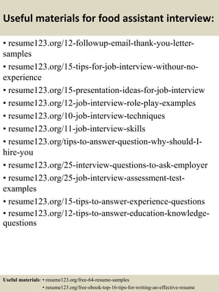 Useful materials for food assistant interview:
• resume123.org/12-followup-email-thank-you-letter-
samples
• resume123.org/15-tips-for-job-interview-withour-no-
experience
• resume123.org/15-presentation-ideas-for-job-interview
• resume123.org/12-job-interview-role-play-examples
• resume123.org/10-job-interview-techniques
• resume123.org/11-job-interview-skills
• resume123.org/tips-to-answer-question-why-should-I-
hire-you
• resume123.org/25-interview-questions-to-ask-employer
• resume123.org/25-job-interview-assessment-test-
examples
• resume123.org/15-tips-to-answer-experience-questions
• resume123.org/12-tips-to-answer-education-knowledge-
questions
Useful materials: • resume123.org/free-64-resume-samples
• resume123.org/free-ebook-top-16-tips-for-writing-an-effective-resume
 