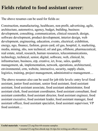 Fields related to food assistant career:
The above resumes can be used for fields as:
Construction, manufacturing, healthcare, non profit, advertising, agile,
architecture, automotive, agency, budget, building, business
development, consulting, communication, clinical research, design,
software development, product development, interior design, web
development, engineering, education, events, electrical, exhibition,
energy, ngo, finance, fashion, green card, oil gas, hospital, it, marketing,
media, mining, nhs, non technical, oil and gas, offshore, pharmaceutical,
real estate, retail, research, human resources, telecommunications,
technology, technical, senior, digital, software, web, clinical, hr,
infrastructure, business, erp, creative, ict, hvac, sales, quality
management, uk, implementation, network, operations, architectural,
environmental, crm, website, interactive, security, supply chain,
logistics, training, project management, administrative management…
The above resumes also can be used for job title levels: entry level food
assistant, junior food assistant, senior food assistant, food assistant
assistant, food assistant associate, food assistant administrator, food
assistant clerk, food assistant coordinator, food assistant consultant, food
assistant controller, food assistant director, food assistant engineer, food
assistant executive, food assistant leader, food assistant manager, food
assistant officer, food assistant specialist, food assistant supervisor, VP
food assistant…
Useful materials: • resume123.org/free-64-resume-samples
• resume123.org/free-ebook-top-16-tips-for-writing-an-effective-resume
 