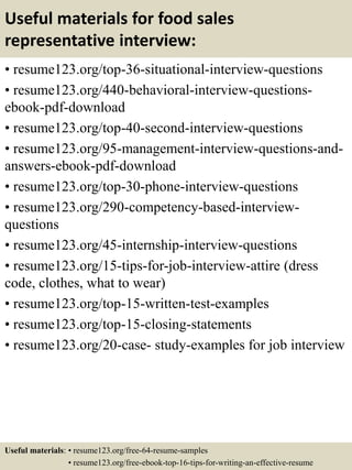 Useful materials for food sales
representative interview:
• resume123.org/top-36-situational-interview-questions
• resume123.org/440-behavioral-interview-questions-
ebook-pdf-download
• resume123.org/top-40-second-interview-questions
• resume123.org/95-management-interview-questions-and-
answers-ebook-pdf-download
• resume123.org/top-30-phone-interview-questions
• resume123.org/290-competency-based-interview-
questions
• resume123.org/45-internship-interview-questions
• resume123.org/15-tips-for-job-interview-attire (dress
code, clothes, what to wear)
• resume123.org/top-15-written-test-examples
• resume123.org/top-15-closing-statements
• resume123.org/20-case- study-examples for job interview
Useful materials: • resume123.org/free-64-resume-samples
• resume123.org/free-ebook-top-16-tips-for-writing-an-effective-resume
 