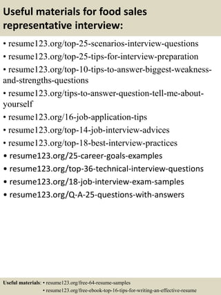 Useful materials for food sales
representative interview:
• resume123.org/top-25-scenarios-interview-questions
• resume123.org/top-25-tips-for-interview-preparation
• resume123.org/top-10-tips-to-answer-biggest-weakness-
and-strengths-questions
• resume123.org/tips-to-answer-question-tell-me-about-
yourself
• resume123.org/16-job-application-tips
• resume123.org/top-14-job-interview-advices
• resume123.org/top-18-best-interview-practices
• resume123.org/25-career-goals-examples
• resume123.org/top-36-technical-interview-questions
• resume123.org/18-job-interview-exam-samples
• resume123.org/Q-A-25-questions-with-answers
Useful materials: • resume123.org/free-64-resume-samples
• resume123.org/free-ebook-top-16-tips-for-writing-an-effective-resume
 