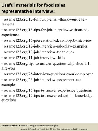Useful materials for food sales
representative interview:
• resume123.org/12-followup-email-thank-you-letter-
samples
• resume123.org/15-tips-for-job-interview-withour-no-
experience
• resume123.org/15-presentation-ideas-for-job-interview
• resume123.org/12-job-interview-role-play-examples
• resume123.org/10-job-interview-techniques
• resume123.org/11-job-interview-skills
• resume123.org/tips-to-answer-question-why-should-I-
hire-you
• resume123.org/25-interview-questions-to-ask-employer
• resume123.org/25-job-interview-assessment-test-
examples
• resume123.org/15-tips-to-answer-experience-questions
• resume123.org/12-tips-to-answer-education-knowledge-
questions
Useful materials: • resume123.org/free-64-resume-samples
• resume123.org/free-ebook-top-16-tips-for-writing-an-effective-resume
 