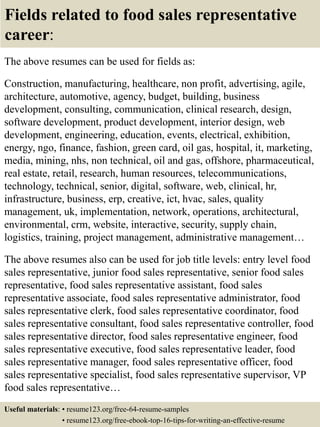 Fields related to food sales representative
career:
The above resumes can be used for fields as:
Construction, manufacturing, healthcare, non profit, advertising, agile,
architecture, automotive, agency, budget, building, business
development, consulting, communication, clinical research, design,
software development, product development, interior design, web
development, engineering, education, events, electrical, exhibition,
energy, ngo, finance, fashion, green card, oil gas, hospital, it, marketing,
media, mining, nhs, non technical, oil and gas, offshore, pharmaceutical,
real estate, retail, research, human resources, telecommunications,
technology, technical, senior, digital, software, web, clinical, hr,
infrastructure, business, erp, creative, ict, hvac, sales, quality
management, uk, implementation, network, operations, architectural,
environmental, crm, website, interactive, security, supply chain,
logistics, training, project management, administrative management…
The above resumes also can be used for job title levels: entry level food
sales representative, junior food sales representative, senior food sales
representative, food sales representative assistant, food sales
representative associate, food sales representative administrator, food
sales representative clerk, food sales representative coordinator, food
sales representative consultant, food sales representative controller, food
sales representative director, food sales representative engineer, food
sales representative executive, food sales representative leader, food
sales representative manager, food sales representative officer, food
sales representative specialist, food sales representative supervisor, VP
food sales representative…
Useful materials: • resume123.org/free-64-resume-samples
• resume123.org/free-ebook-top-16-tips-for-writing-an-effective-resume
 