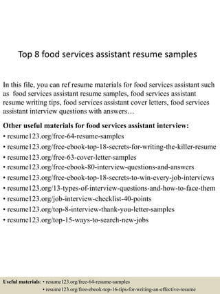 Top 8 food services assistant resume samples
In this file, you can ref resume materials for food services assistant such
as food services assistant resume samples, food services assistant
resume writing tips, food services assistant cover letters, food services
assistant interview questions with answers…
Other useful materials for food services assistant interview:
• resume123.org/free-64-resume-samples
• resume123.org/free-ebook-top-18-secrets-for-writing-the-killer-resume
• resume123.org/free-63-cover-letter-samples
• resume123.org/free-ebook-80-interview-questions-and-answers
• resume123.org/free-ebook-top-18-secrets-to-win-every-job-interviews
• resume123.org/13-types-of-interview-questions-and-how-to-face-them
• resume123.org/job-interview-checklist-40-points
• resume123.org/top-8-interview-thank-you-letter-samples
• resume123.org/top-15-ways-to-search-new-jobs
Useful materials: • resume123.org/free-64-resume-samples
• resume123.org/free-ebook-top-16-tips-for-writing-an-effective-resume
 