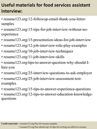 Useful materials for food services assistant
interview:
• resume123.org/12-followup-email-thank-you-letter-
samples
• resume123.org/15-tips-for-job-interview-withour-no-
experience
• resume123.org/15-presentation-ideas-for-job-interview
• resume123.org/12-job-interview-role-play-examples
• resume123.org/10-job-interview-techniques
• resume123.org/11-job-interview-skills
• resume123.org/tips-to-answer-question-why-should-I-
hire-you
• resume123.org/25-interview-questions-to-ask-employer
• resume123.org/25-job-interview-assessment-test-
examples
• resume123.org/15-tips-to-answer-experience-questions
• resume123.org/12-tips-to-answer-education-knowledge-
questions
Useful materials: • resume123.org/free-64-resume-samples
• resume123.org/free-ebook-top-16-tips-for-writing-an-effective-resume
 