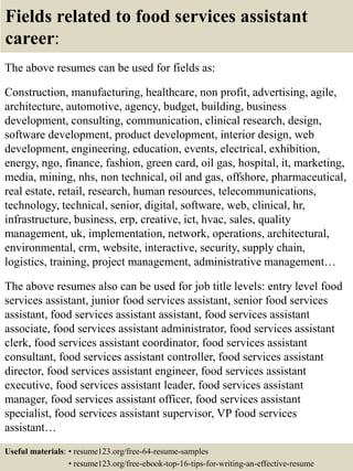 Fields related to food services assistant
career:
The above resumes can be used for fields as:
Construction, manufacturing, healthcare, non profit, advertising, agile,
architecture, automotive, agency, budget, building, business
development, consulting, communication, clinical research, design,
software development, product development, interior design, web
development, engineering, education, events, electrical, exhibition,
energy, ngo, finance, fashion, green card, oil gas, hospital, it, marketing,
media, mining, nhs, non technical, oil and gas, offshore, pharmaceutical,
real estate, retail, research, human resources, telecommunications,
technology, technical, senior, digital, software, web, clinical, hr,
infrastructure, business, erp, creative, ict, hvac, sales, quality
management, uk, implementation, network, operations, architectural,
environmental, crm, website, interactive, security, supply chain,
logistics, training, project management, administrative management…
The above resumes also can be used for job title levels: entry level food
services assistant, junior food services assistant, senior food services
assistant, food services assistant assistant, food services assistant
associate, food services assistant administrator, food services assistant
clerk, food services assistant coordinator, food services assistant
consultant, food services assistant controller, food services assistant
director, food services assistant engineer, food services assistant
executive, food services assistant leader, food services assistant
manager, food services assistant officer, food services assistant
specialist, food services assistant supervisor, VP food services
assistant…
Useful materials: • resume123.org/free-64-resume-samples
• resume123.org/free-ebook-top-16-tips-for-writing-an-effective-resume
 