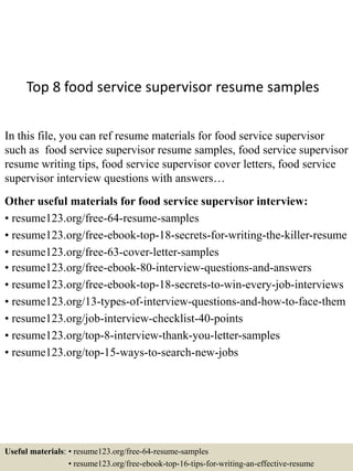 Top 8 food service supervisor resume samples
In this file, you can ref resume materials for food service supervisor
such as food service supervisor resume samples, food service supervisor
resume writing tips, food service supervisor cover letters, food service
supervisor interview questions with answers…
Other useful materials for food service supervisor interview:
• resume123.org/free-64-resume-samples
• resume123.org/free-ebook-top-18-secrets-for-writing-the-killer-resume
• resume123.org/free-63-cover-letter-samples
• resume123.org/free-ebook-80-interview-questions-and-answers
• resume123.org/free-ebook-top-18-secrets-to-win-every-job-interviews
• resume123.org/13-types-of-interview-questions-and-how-to-face-them
• resume123.org/job-interview-checklist-40-points
• resume123.org/top-8-interview-thank-you-letter-samples
• resume123.org/top-15-ways-to-search-new-jobs
Useful materials: • resume123.org/free-64-resume-samples
• resume123.org/free-ebook-top-16-tips-for-writing-an-effective-resume
 