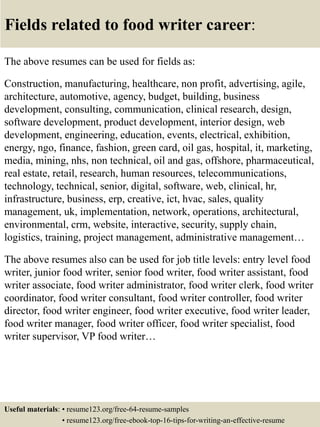 Fields related to food writer career:
The above resumes can be used for fields as:
Construction, manufacturing, healthcare, non profit, advertising, agile,
architecture, automotive, agency, budget, building, business
development, consulting, communication, clinical research, design,
software development, product development, interior design, web
development, engineering, education, events, electrical, exhibition,
energy, ngo, finance, fashion, green card, oil gas, hospital, it, marketing,
media, mining, nhs, non technical, oil and gas, offshore, pharmaceutical,
real estate, retail, research, human resources, telecommunications,
technology, technical, senior, digital, software, web, clinical, hr,
infrastructure, business, erp, creative, ict, hvac, sales, quality
management, uk, implementation, network, operations, architectural,
environmental, crm, website, interactive, security, supply chain,
logistics, training, project management, administrative management…
The above resumes also can be used for job title levels: entry level food
writer, junior food writer, senior food writer, food writer assistant, food
writer associate, food writer administrator, food writer clerk, food writer
coordinator, food writer consultant, food writer controller, food writer
director, food writer engineer, food writer executive, food writer leader,
food writer manager, food writer officer, food writer specialist, food
writer supervisor, VP food writer…
Useful materials: • resume123.org/free-64-resume-samples
• resume123.org/free-ebook-top-16-tips-for-writing-an-effective-resume
 