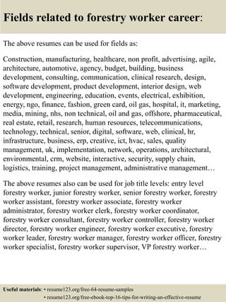 Fields related to forestry worker career:
The above resumes can be used for fields as:
Construction, manufacturing, healthcare, non profit, advertising, agile,
architecture, automotive, agency, budget, building, business
development, consulting, communication, clinical research, design,
software development, product development, interior design, web
development, engineering, education, events, electrical, exhibition,
energy, ngo, finance, fashion, green card, oil gas, hospital, it, marketing,
media, mining, nhs, non technical, oil and gas, offshore, pharmaceutical,
real estate, retail, research, human resources, telecommunications,
technology, technical, senior, digital, software, web, clinical, hr,
infrastructure, business, erp, creative, ict, hvac, sales, quality
management, uk, implementation, network, operations, architectural,
environmental, crm, website, interactive, security, supply chain,
logistics, training, project management, administrative management…
The above resumes also can be used for job title levels: entry level
forestry worker, junior forestry worker, senior forestry worker, forestry
worker assistant, forestry worker associate, forestry worker
administrator, forestry worker clerk, forestry worker coordinator,
forestry worker consultant, forestry worker controller, forestry worker
director, forestry worker engineer, forestry worker executive, forestry
worker leader, forestry worker manager, forestry worker officer, forestry
worker specialist, forestry worker supervisor, VP forestry worker…
Useful materials: • resume123.org/free-64-resume-samples
• resume123.org/free-ebook-top-16-tips-for-writing-an-effective-resume
 