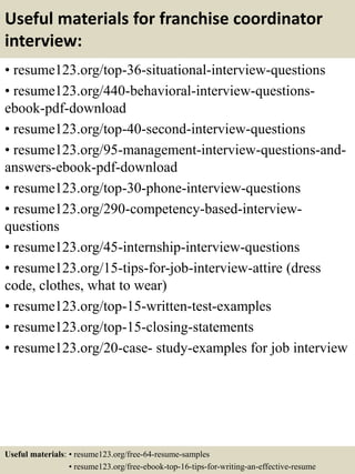 Useful materials for franchise coordinator
interview:
• resume123.org/top-36-situational-interview-questions
• resume123.org/440-behavioral-interview-questions-
ebook-pdf-download
• resume123.org/top-40-second-interview-questions
• resume123.org/95-management-interview-questions-and-
answers-ebook-pdf-download
• resume123.org/top-30-phone-interview-questions
• resume123.org/290-competency-based-interview-
questions
• resume123.org/45-internship-interview-questions
• resume123.org/15-tips-for-job-interview-attire (dress
code, clothes, what to wear)
• resume123.org/top-15-written-test-examples
• resume123.org/top-15-closing-statements
• resume123.org/20-case- study-examples for job interview
Useful materials: • resume123.org/free-64-resume-samples
• resume123.org/free-ebook-top-16-tips-for-writing-an-effective-resume
 