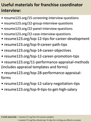 Useful materials for franchise coordinator
interview:
• resume123.org/15-screening-interview-questions
• resume123.org/22-group-interview-questions
• resume123.org/22-panel-interview-questions
• resume123.org/22-case-interview-questions
• resume123.org/top-12-tips-for-career-development
• resume123.org/top-9-career-path-tips
• resume123.org/top-14-career-objectives
• resume123.org/top-12-career-promotion-tips
• resume123.org/11-performance-appraisal-methods
(includes appraisal templates and forms)
• resume123.org/top-28-performance-appraisal-
forms
• resume123.org/top-12-salary-negotiation-tips
• resume123.org/top-9-tips-to-get-high-salary
Useful materials: • resume123.org/free-64-resume-samples
• resume123.org/free-ebook-top-16-tips-for-writing-an-effective-resume
 