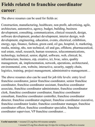 Fields related to franchise coordinator
career:
The above resumes can be used for fields as:
Construction, manufacturing, healthcare, non profit, advertising, agile,
architecture, automotive, agency, budget, building, business
development, consulting, communication, clinical research, design,
software development, product development, interior design, web
development, engineering, education, events, electrical, exhibition,
energy, ngo, finance, fashion, green card, oil gas, hospital, it, marketing,
media, mining, nhs, non technical, oil and gas, offshore, pharmaceutical,
real estate, retail, research, human resources, telecommunications,
technology, technical, senior, digital, software, web, clinical, hr,
infrastructure, business, erp, creative, ict, hvac, sales, quality
management, uk, implementation, network, operations, architectural,
environmental, crm, website, interactive, security, supply chain,
logistics, training, project management, administrative management…
The above resumes also can be used for job title levels: entry level
franchise coordinator, junior franchise coordinator, senior franchise
coordinator, franchise coordinator assistant, franchise coordinator
associate, franchise coordinator administrator, franchise coordinator
clerk, franchise coordinator coordinator, franchise coordinator
consultant, franchise coordinator controller, franchise coordinator
director, franchise coordinator engineer, franchise coordinator executive,
franchise coordinator leader, franchise coordinator manager, franchise
coordinator officer, franchise coordinator specialist, franchise
coordinator supervisor, VP franchise coordinator…
Useful materials: • resume123.org/free-64-resume-samples
• resume123.org/free-ebook-top-16-tips-for-writing-an-effective-resume
 