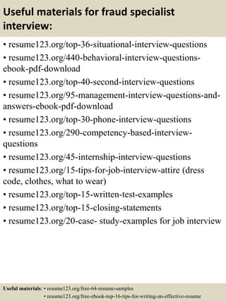 Useful materials for fraud specialist
interview:
• resume123.org/top-36-situational-interview-questions
• resume123.org/440-behavioral-interview-questions-
ebook-pdf-download
• resume123.org/top-40-second-interview-questions
• resume123.org/95-management-interview-questions-and-
answers-ebook-pdf-download
• resume123.org/top-30-phone-interview-questions
• resume123.org/290-competency-based-interview-
questions
• resume123.org/45-internship-interview-questions
• resume123.org/15-tips-for-job-interview-attire (dress
code, clothes, what to wear)
• resume123.org/top-15-written-test-examples
• resume123.org/top-15-closing-statements
• resume123.org/20-case- study-examples for job interview
Useful materials: • resume123.org/free-64-resume-samples
• resume123.org/free-ebook-top-16-tips-for-writing-an-effective-resume
 