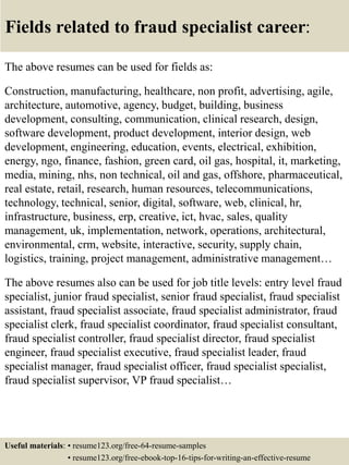 Fields related to fraud specialist career:
The above resumes can be used for fields as:
Construction, manufacturing, healthcare, non profit, advertising, agile,
architecture, automotive, agency, budget, building, business
development, consulting, communication, clinical research, design,
software development, product development, interior design, web
development, engineering, education, events, electrical, exhibition,
energy, ngo, finance, fashion, green card, oil gas, hospital, it, marketing,
media, mining, nhs, non technical, oil and gas, offshore, pharmaceutical,
real estate, retail, research, human resources, telecommunications,
technology, technical, senior, digital, software, web, clinical, hr,
infrastructure, business, erp, creative, ict, hvac, sales, quality
management, uk, implementation, network, operations, architectural,
environmental, crm, website, interactive, security, supply chain,
logistics, training, project management, administrative management…
The above resumes also can be used for job title levels: entry level fraud
specialist, junior fraud specialist, senior fraud specialist, fraud specialist
assistant, fraud specialist associate, fraud specialist administrator, fraud
specialist clerk, fraud specialist coordinator, fraud specialist consultant,
fraud specialist controller, fraud specialist director, fraud specialist
engineer, fraud specialist executive, fraud specialist leader, fraud
specialist manager, fraud specialist officer, fraud specialist specialist,
fraud specialist supervisor, VP fraud specialist…
Useful materials: • resume123.org/free-64-resume-samples
• resume123.org/free-ebook-top-16-tips-for-writing-an-effective-resume
 