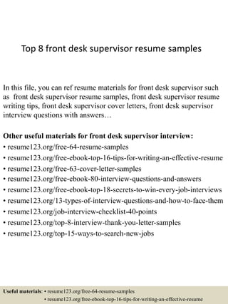 Top 8 front desk supervisor resume samples
In this file, you can ref resume materials for front desk supervisor such
as front desk supervisor resume samples, front desk supervisor resume
writing tips, front desk supervisor cover letters, front desk supervisor
interview questions with answers…
Other useful materials for front desk supervisor interview:
• resume123.org/free-64-resume-samples
• resume123.org/free-ebook-top-16-tips-for-writing-an-effective-resume
• resume123.org/free-63-cover-letter-samples
• resume123.org/free-ebook-80-interview-questions-and-answers
• resume123.org/free-ebook-top-18-secrets-to-win-every-job-interviews
• resume123.org/13-types-of-interview-questions-and-how-to-face-them
• resume123.org/job-interview-checklist-40-points
• resume123.org/top-8-interview-thank-you-letter-samples
• resume123.org/top-15-ways-to-search-new-jobs
Useful materials: • resume123.org/free-64-resume-samples
• resume123.org/free-ebook-top-16-tips-for-writing-an-effective-resume
 