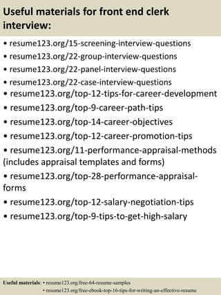 Useful materials for front end clerk
interview:
• resume123.org/15-screening-interview-questions
• resume123.org/22-group-interview-questions
• resume123.org/22-panel-interview-questions
• resume123.org/22-case-interview-questions
• resume123.org/top-12-tips-for-career-development
• resume123.org/top-9-career-path-tips
• resume123.org/top-14-career-objectives
• resume123.org/top-12-career-promotion-tips
• resume123.org/11-performance-appraisal-methods
(includes appraisal templates and forms)
• resume123.org/top-28-performance-appraisal-
forms
• resume123.org/top-12-salary-negotiation-tips
• resume123.org/top-9-tips-to-get-high-salary
Useful materials: • resume123.org/free-64-resume-samples
• resume123.org/free-ebook-top-16-tips-for-writing-an-effective-resume
 