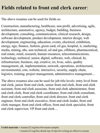 Fields related to front end clerk career:
The above resumes can be used for fields as:
Construction, manufacturing, healthcare, non profit, advertising, agile,
architecture, automotive, agency, budget, building, business
development, consulting, communication, clinical research, design,
software development, product development, interior design, web
development, engineering, education, events, electrical, exhibition,
energy, ngo, finance, fashion, green card, oil gas, hospital, it, marketing,
media, mining, nhs, non technical, oil and gas, offshore, pharmaceutical,
real estate, retail, research, human resources, telecommunications,
technology, technical, senior, digital, software, web, clinical, hr,
infrastructure, business, erp, creative, ict, hvac, sales, quality
management, uk, implementation, network, operations, architectural,
environmental, crm, website, interactive, security, supply chain,
logistics, training, project management, administrative management…
The above resumes also can be used for job title levels: entry level front
end clerk, junior front end clerk, senior front end clerk, front end clerk
assistant, front end clerk associate, front end clerk administrator, front
end clerk clerk, front end clerk coordinator, front end clerk consultant,
front end clerk controller, front end clerk director, front end clerk
engineer, front end clerk executive, front end clerk leader, front end
clerk manager, front end clerk officer, front end clerk specialist, front
end clerk supervisor, VP front end clerk…
Useful materials: • resume123.org/free-64-resume-samples
• resume123.org/free-ebook-top-16-tips-for-writing-an-effective-resume
 